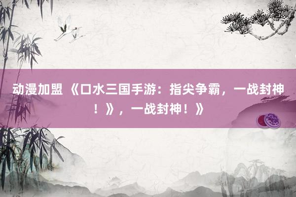 动漫加盟 《口水三国手游：指尖争霸，一战封神！》，一战封神！》