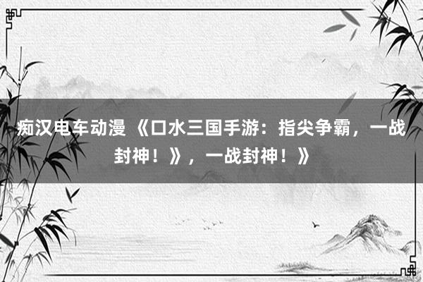 痴汉电车动漫 《口水三国手游：指尖争霸，一战封神！》，一战封神！》
