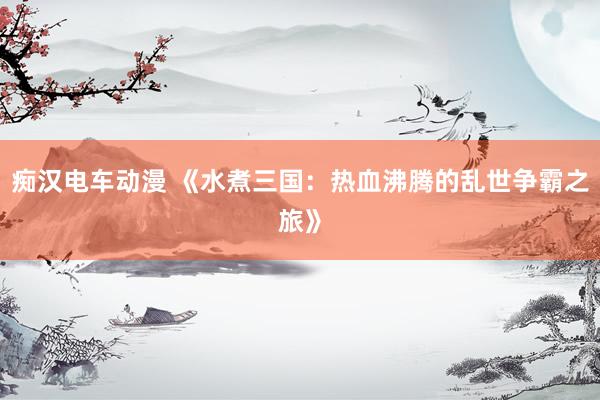 痴汉电车动漫 《水煮三国：热血沸腾的乱世争霸之旅》
