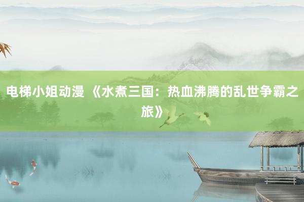 电梯小姐动漫 《水煮三国：热血沸腾的乱世争霸之旅》