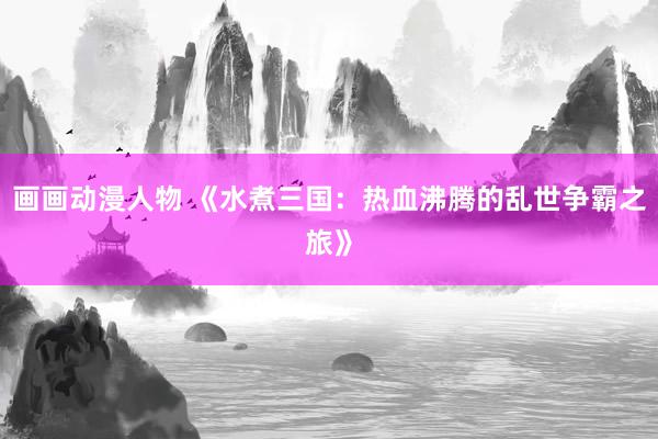 画画动漫人物 《水煮三国：热血沸腾的乱世争霸之旅》