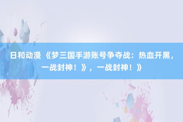 日和动漫 《梦三国手游账号争夺战：热血开黑，一战封神！》，一战封神！》