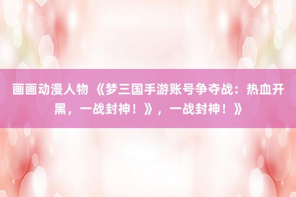 画画动漫人物 《梦三国手游账号争夺战：热血开黑，一战封神！》，一战封神！》