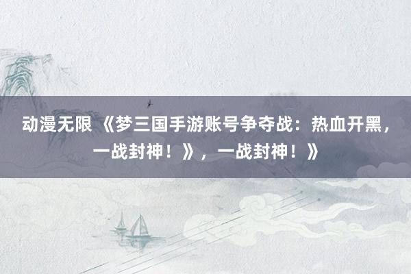 动漫无限 《梦三国手游账号争夺战：热血开黑，一战封神！》，一战封神！》