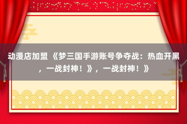 动漫店加盟 《梦三国手游账号争夺战：热血开黑，一战封神！》，一战封神！》