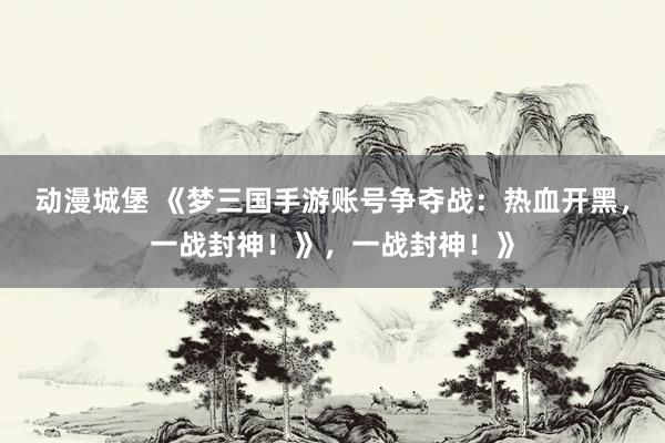 动漫城堡 《梦三国手游账号争夺战：热血开黑，一战封神！》，一战封神！》