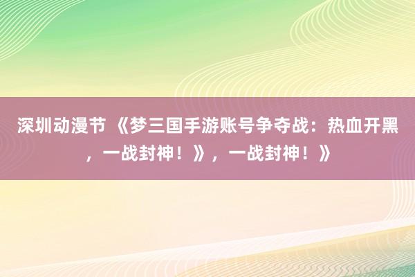 深圳动漫节 《梦三国手游账号争夺战：热血开黑，一战封神！》，一战封神！》