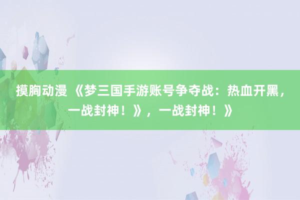 摸胸动漫 《梦三国手游账号争夺战：热血开黑，一战封神！》，一战封神！》