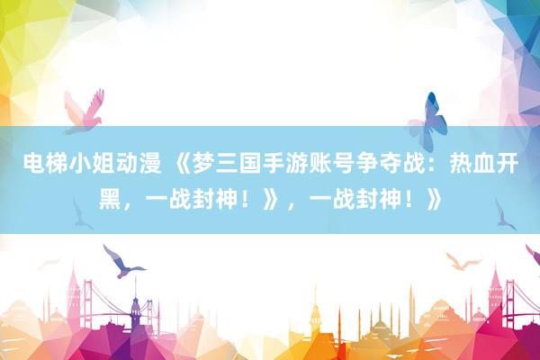 电梯小姐动漫 《梦三国手游账号争夺战：热血开黑，一战封神！》，一战封神！》