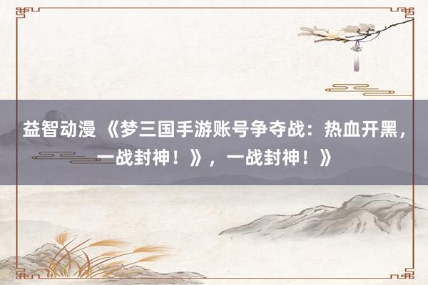 益智动漫 《梦三国手游账号争夺战：热血开黑，一战封神！》，一战封神！》