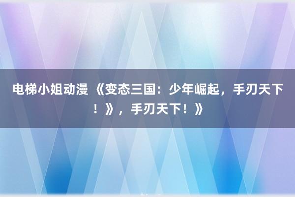 电梯小姐动漫 《变态三国：少年崛起，手刃天下！》，手刃天下！》