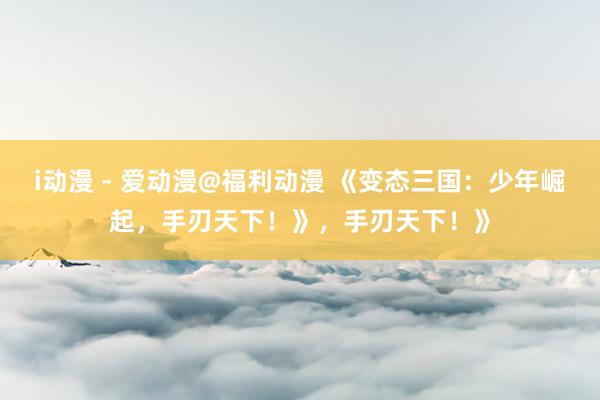 i动漫 - 爱动漫@福利动漫 《变态三国：少年崛起，手刃天下！》，手刃天下！》