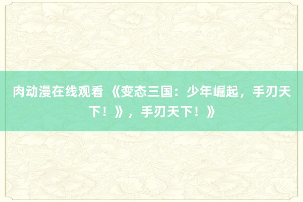 肉动漫在线观看 《变态三国：少年崛起，手刃天下！》，手刃天下！》