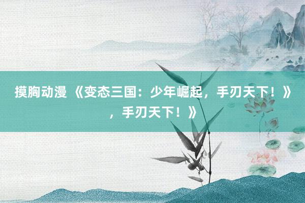 摸胸动漫 《变态三国：少年崛起，手刃天下！》，手刃天下！》