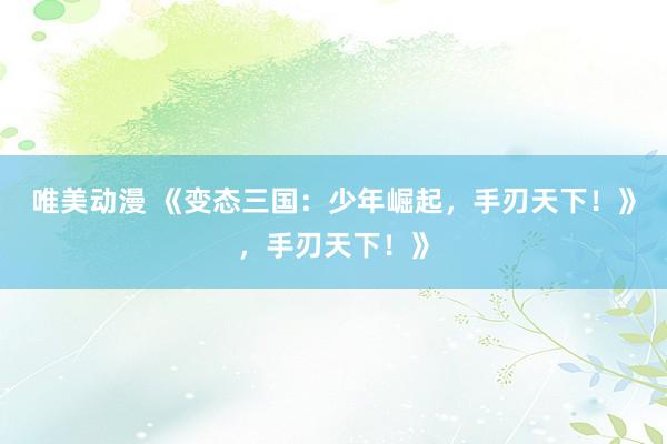 唯美动漫 《变态三国：少年崛起，手刃天下！》，手刃天下！》