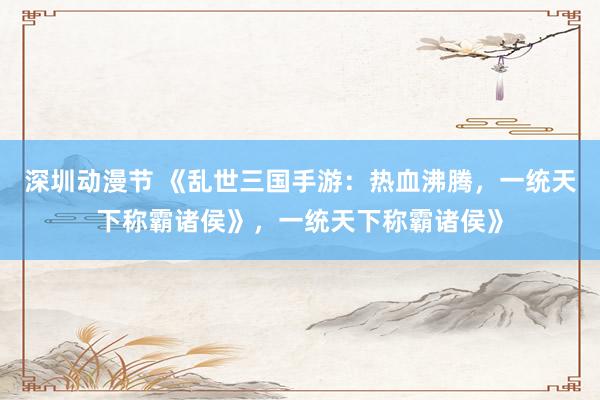 深圳动漫节 《乱世三国手游：热血沸腾，一统天下称霸诸侯》，一统天下称霸诸侯》