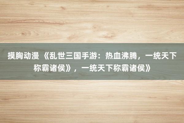 摸胸动漫 《乱世三国手游：热血沸腾，一统天下称霸诸侯》，一统天下称霸诸侯》