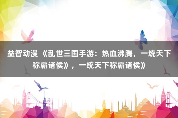 益智动漫 《乱世三国手游：热血沸腾，一统天下称霸诸侯》，一统天下称霸诸侯》