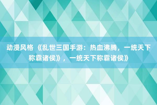 动漫风格 《乱世三国手游：热血沸腾，一统天下称霸诸侯》，一统天下称霸诸侯》