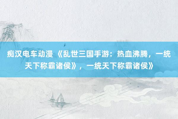 痴汉电车动漫 《乱世三国手游：热血沸腾，一统天下称霸诸侯》，一统天下称霸诸侯》