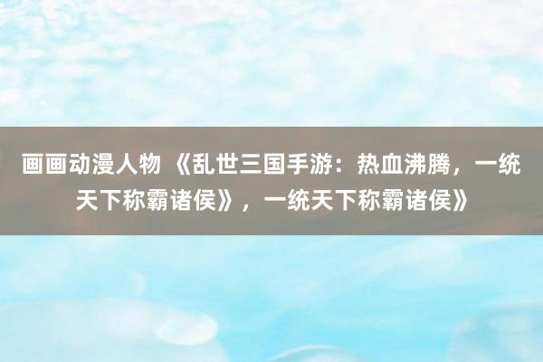 画画动漫人物 《乱世三国手游：热血沸腾，一统天下称霸诸侯》，一统天下称霸诸侯》