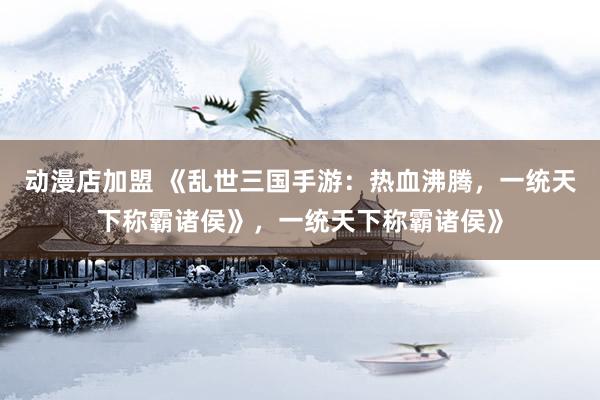 动漫店加盟 《乱世三国手游：热血沸腾，一统天下称霸诸侯》，一统天下称霸诸侯》