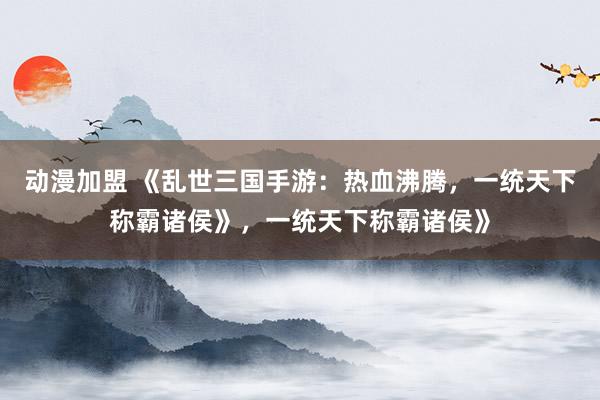 动漫加盟 《乱世三国手游：热血沸腾，一统天下称霸诸侯》，一统天下称霸诸侯》