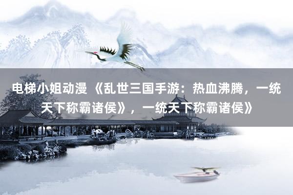 电梯小姐动漫 《乱世三国手游：热血沸腾，一统天下称霸诸侯》，一统天下称霸诸侯》