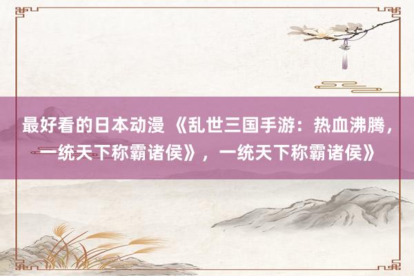 最好看的日本动漫 《乱世三国手游：热血沸腾，一统天下称霸诸侯》，一统天下称霸诸侯》