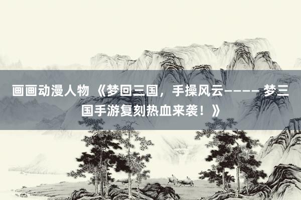 画画动漫人物 《梦回三国，手操风云———— 梦三国手游复刻热血来袭！》