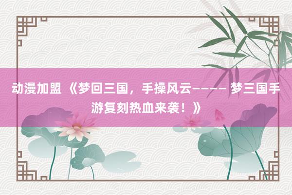动漫加盟 《梦回三国，手操风云———— 梦三国手游复刻热血来袭！》
