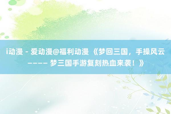 i动漫 - 爱动漫@福利动漫 《梦回三国，手操风云———— 梦三国手游复刻热血来袭！》