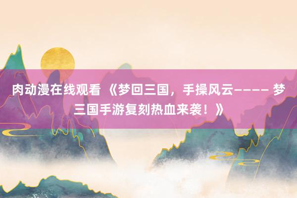 肉动漫在线观看 《梦回三国，手操风云———— 梦三国手游复刻热血来袭！》