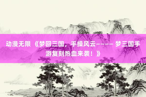 动漫无限 《梦回三国，手操风云———— 梦三国手游复刻热血来袭！》