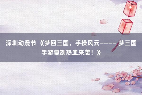 深圳动漫节 《梦回三国，手操风云———— 梦三国手游复刻热血来袭！》