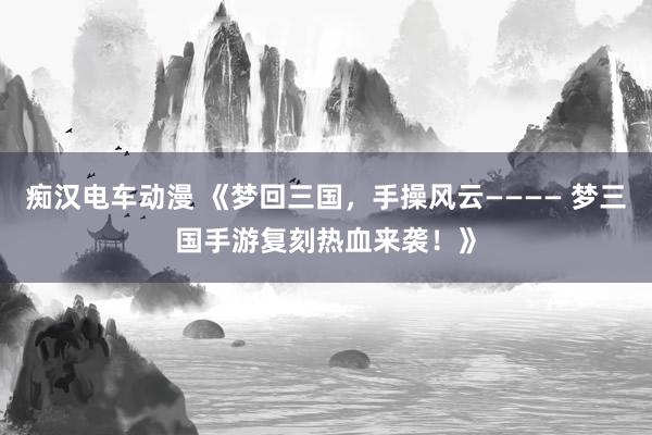 痴汉电车动漫 《梦回三国，手操风云———— 梦三国手游复刻热血来袭！》