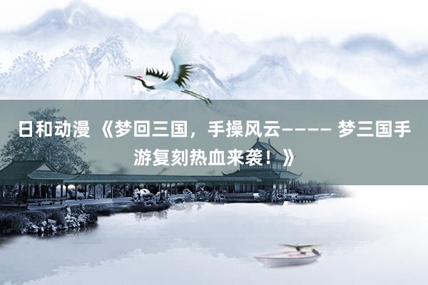日和动漫 《梦回三国，手操风云———— 梦三国手游复刻热血来袭！》