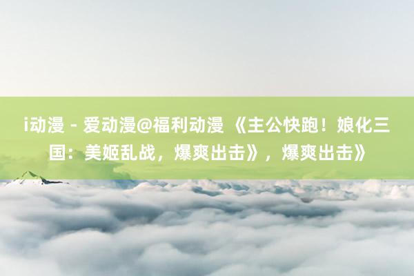 i动漫 - 爱动漫@福利动漫 《主公快跑！娘化三国：美姬乱战，爆爽出击》，爆爽出击》