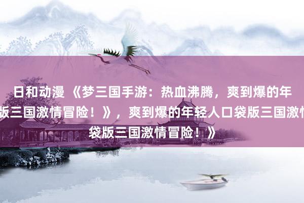 日和动漫 《梦三国手游：热血沸腾，爽到爆的年轻人口袋版三国激情冒险！》，爽到爆的年轻人口袋版三国激情冒险！》