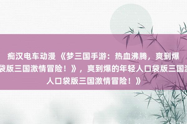 痴汉电车动漫 《梦三国手游：热血沸腾，爽到爆的年轻人口袋版三国激情冒险！》，爽到爆的年轻人口袋版三国激情冒险！》