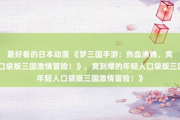 最好看的日本动漫 《梦三国手游：热血沸腾，爽到爆的年轻人口袋版三国激情冒险！》，爽到爆的年轻人口袋版三国激情冒险！》