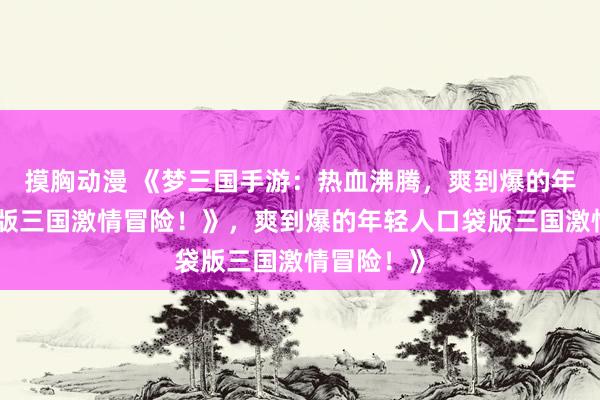 摸胸动漫 《梦三国手游：热血沸腾，爽到爆的年轻人口袋版三国激情冒险！》，爽到爆的年轻人口袋版三国激情冒险！》