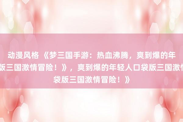 动漫风格 《梦三国手游：热血沸腾，爽到爆的年轻人口袋版三国激情冒险！》，爽到爆的年轻人口袋版三国激情冒险！》