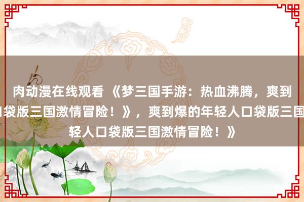 肉动漫在线观看 《梦三国手游：热血沸腾，爽到爆的年轻人口袋版三国激情冒险！》，爽到爆的年轻人口袋版三国激情冒险！》
