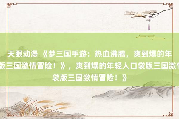 天眼动漫 《梦三国手游：热血沸腾，爽到爆的年轻人口袋版三国激情冒险！》，爽到爆的年轻人口袋版三国激情冒险！》