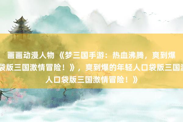画画动漫人物 《梦三国手游：热血沸腾，爽到爆的年轻人口袋版三国激情冒险！》，爽到爆的年轻人口袋版三国激情冒险！》
