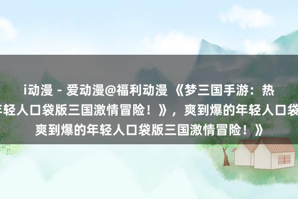 i动漫 - 爱动漫@福利动漫 《梦三国手游：热血沸腾，爽到爆的年轻人口袋版三国激情冒险！》，爽到爆的年轻人口袋版三国激情冒险！》