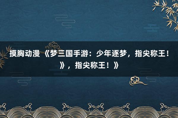 摸胸动漫 《梦三国手游：少年逐梦，指尖称王！》，指尖称王！》