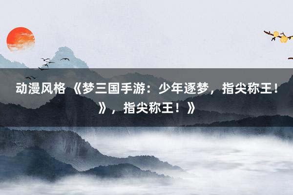 动漫风格 《梦三国手游：少年逐梦，指尖称王！》，指尖称王！》