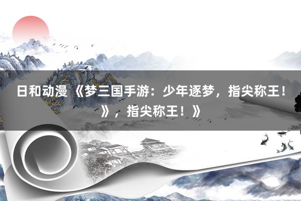 日和动漫 《梦三国手游：少年逐梦，指尖称王！》，指尖称王！》